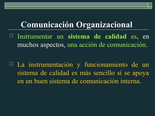  Instrumentar un sistema de calidad es, en
muchos aspectos, una acción de comunicación.
 La instrumentación y funcionamiento de un
sistema de calidad es más sencillo sí se apoya
en un buen sistema de comunicación interna.
Comunicación Organizacional
 