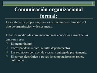Comunicación organizacional
formal:
La establece la propia empresa, es estructurada en función del
tipo de organización y de sus metas.
Entre los medios de comunicación más conocidos a nivel de las
empresas está:
 El memorándum
 Correspondencia escrita- entre departamentos.
 Las reuniones con agenda escrita y entregada previamente.
 El correo electrónico a través de computadoras en redes,
entre otras.
 