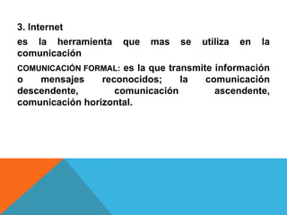 3. Internet 
es la herramienta que mas se utiliza en la 
comunicación 
COMUNICACIÓN FORMAL: es la que transmite información 
o mensajes reconocidos; la comunicación 
descendente, comunicación ascendente, 
comunicación horizontal. 
 