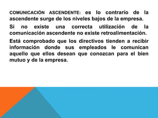 COMUNICACIÓN ASCENDENTE: es lo contrario de la 
ascendente surge de los niveles bajos de la empresa. 
Si no existe una correcta utilización de la 
comunicación ascendente no existe retroalimentación. 
Está comprobado que los directivos tienden a recibir 
información donde sus empleados le comunican 
aquello que ellos desean que conozcan para el bien 
mutuo y de la empresa. 
 
