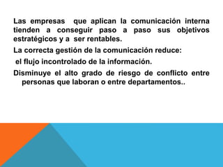 Las empresas que aplican la comunicación interna 
tienden a conseguir paso a paso sus objetivos 
estratégicos y a ser rentables. 
La correcta gestión de la comunicación reduce: 
el flujo incontrolado de la información. 
Disminuye el alto grado de riesgo de conflicto entre 
personas que laboran o entre departamentos.. 
 