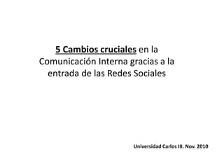 5 Cambios cruciales en la
Comunicación Interna gracias a la
entrada de las Redes Sociales
Universidad Carlos III. Nov. 2010
 