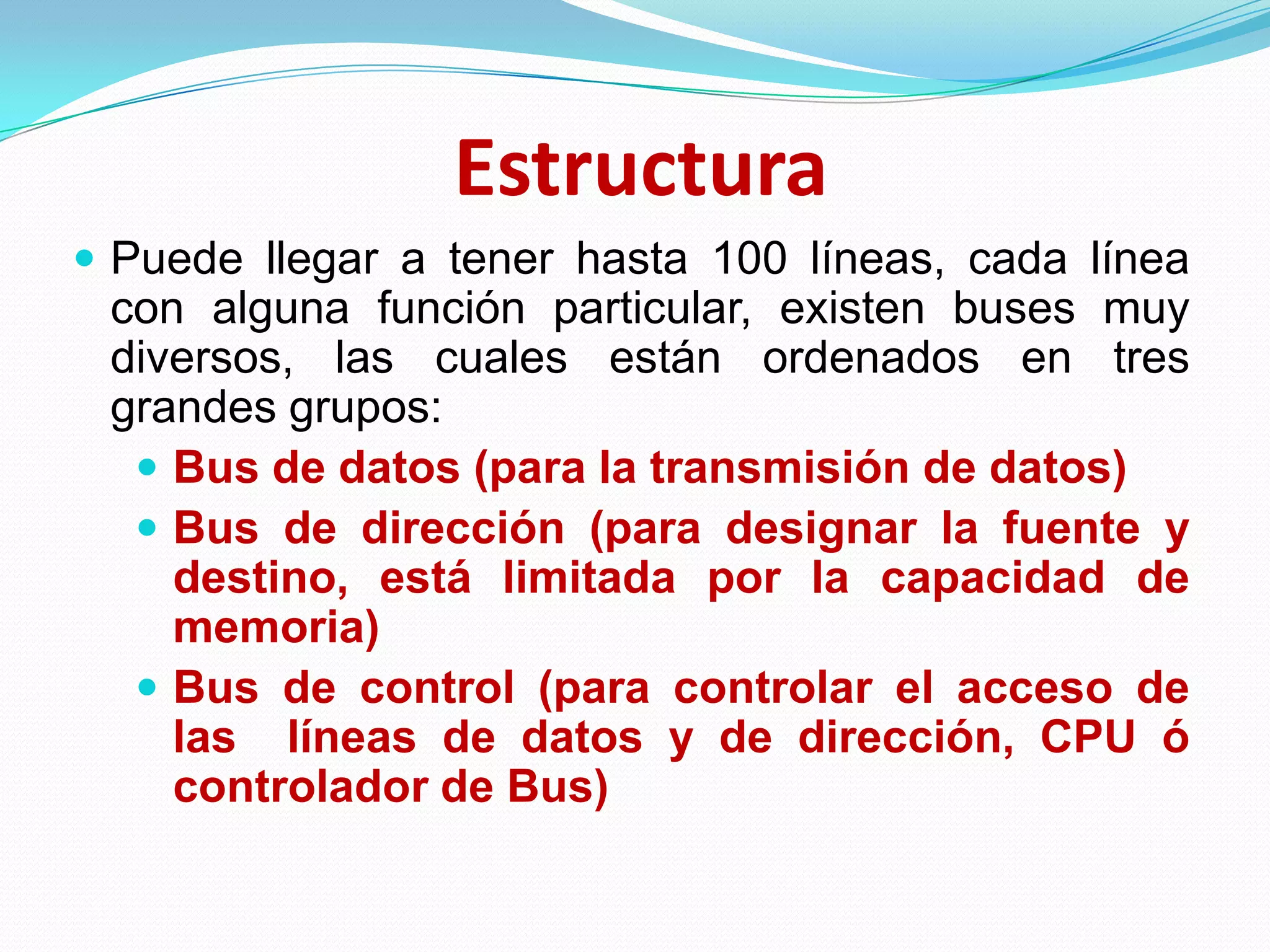 EstructuraPuede llegar a tener hasta 100 líneas, cada línea con alguna función particular, existen buses muy diversos, las cuales están ordenados en tres grandes grupos:Bus de datos (para la transmisión de datos)Bus de dirección (para designar la fuente y destino, está limitada por la capacidad de memoria)Bus de control (para controlar el acceso de las  líneas de datos y de dirección, CPU ó controlador de Bus)