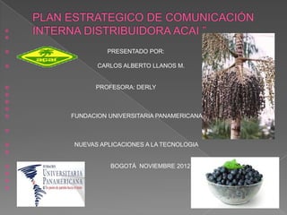 



            PRESENTADO POR:

          CARLOS ALBERTO LLANOS M.


         PROFESORA: DERLY



   FUNDACION UNIVERSITARIA PANAMERICANA




   NUEVAS APLICACIONES A LA TECNOLOGIA



             BOGOTÁ NOVIEMBRE 2012



 