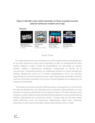 Figura 2: Star Wars como relato transmedia: en iTunes se pueden escuchar
podcasts hechos por creadores de la saga.
Fuente: iTunes.
Es importante precisar que transmedia no se trata sólo de internet y de aquello que
en los años noventa se acuñó como multimedia, es decir, la combinación de texto,
sonido, imágenes y video a través de computadoras7. En transmedia se incluyen
también medios y experiencias analógicos, multiplicando el alcance de la
comunicación. Transmedia tampoco es simplemente difundir un mismo mensaje por
distintas plataformas, como en el formato multiplataforma. Ni es una narrativa
fragmentada en la cual es necesario conocer todas las partes para entender la historia,
como en el formato crossmedia, en el cual no hay participación de la audiencia en la
creación de contenidos8.
Transmedia se trata de comunicar distintas partes o mensajes de un mismo hecho
por distintas plataformas, con contenidos que se entienden individualmente y en cuya
creación se incluye la participación de la audiencia (ﬁgura 3). El hecho de que no sea
necesario conocer todas las partes permite distintos grados de involucramiento de los
públicos, dependiendo de su particular interés. Y aunque cada una de estas partes
puede disfrutarse como una experiencia independiente, deben tener suﬁcientes
elementos en común para que tengan sentido colectivamente como un todo9.
17
 