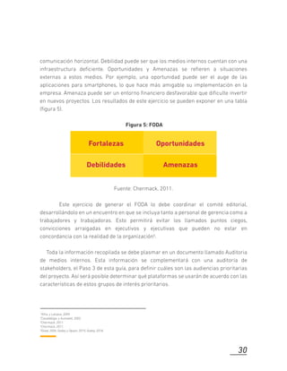 comunicación horizontal. Debilidad puede ser que los medios internos cuentan con una
infraestructura deﬁciente. Oportunidades y Amenazas se reﬁeren a situaciones
externas a estos medios. Por ejemplo, una oportunidad puede ser el auge de las
aplicaciones para smartphones, lo que hace más amigable su implementación en la
empresa. Amenaza puede ser un entorno ﬁnanciero desfavorable que diﬁculte invertir
en nuevos proyectos. Los resultados de este ejercicio se pueden exponer en una tabla
(ﬁgura 5).
Figura 5: FODA
Fuente: Chermack, 2011.
Este ejercicio de generar el FODA lo debe coordinar el comité editorial,
desarrollándolo en un encuentro en que se incluya tanto a personal de gerencia como a
trabajadores y trabajadoras. Esto permitirá evitar los llamados puntos ciegos,
convicciones arraigadas en ejecutivos y ejecutivas que pueden no estar en
concordancia con la realidad de la organización5.
Toda la información recopilada se debe plasmar en un documento llamado Auditoria
de medios internos. Esta información se complementará con una auditoría de
stakeholders, el Paso 3 de esta guía, para deﬁnir cuáles son las audiencias prioritarias
del proyecto. Así será posible determinar qué plataformas se usarán de acuerdo con las
características de estos grupos de interés prioritarios.
1Xifra, y Lalueza, 2009.
2Casaldàliga, y Aumatell, 2002.
3Chermack, 2011.
4Chermack, 2011.
5Gilad, 2004; Godoy y Opazo, 2015; Godoy, 2018.
30
Fortalezas Oportunidades
Debilidades Amenazas
 