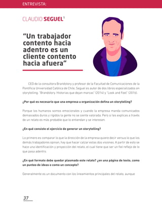 “Un trabajador
contento hacia
adentro es un
cliente contento
hacia afuera”
ENTREVISTA:
CLAUDIO SEGUEL1
CEO de la consultora Brandstory y profesor de la Facultad de Comunicaciones de la
Pontiﬁcia Universidad Católica de Chile, Seguel es autor de dos libros especializados en
storytelling: "Brandstory. Historias que dejan marcas" (2014) y "Look and Feel” (2016).
¿Por qué es necesario que una empresa u organización deﬁna un storytelling?
Porque los humanos somos emocionales y cuando la empresa manda comunicados
demasiados duros y rígidos la gente no se siente valorada. Pero si les explicas a través
de un relato es más probable que lo entiendan y se interesen.
¿En qué consiste el ejercicio de generar un storytelling?
Lo primero es comparar lo que la dirección de la empresa quiere decir versus lo que los
demás trabajadores opinan, hay que hacer calzar estas dos visiones. A partir de esto se
hace una identiﬁcación y proyección del relato, el cual tiene que ser un ﬁel reﬂejo de lo
que pasa adentro.
¿En qué formato debe quedar plasmado este relato? ¿en una página de texto, como
un punteo de ideas o como un concepto?
Generalmente es un documento con los lineamientos principales del relato, aunque
37
 