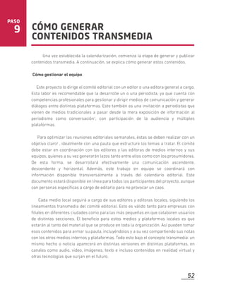 CÓMO GENERAR
CONTENIDOS TRANSMEDIA
PASO
9
Una vez establecida la calendarización, comienza la etapa de generar y publicar
contenidos transmedia. A continuación, se explica cómo generar estos contenidos.
Cómo gestionar el equipo
Este proyecto lo dirige el comité editorial con un editor o una editora general a cargo.
Esta labor es recomendable que la desarrolle un o una periodista, ya que cuenta con
competencias profesionales para gestionar y dirigir medios de comunicación y generar
diálogos entre distintas plataformas. Esto también es una invitación a periodistas que
vienen de medios tradicionales a pasar desde la mera exposición de información al
periodismo como conversación1, con participación de la audiencia y múltiples
plataformas.
Para optimizar las reuniones editoriales semanales, éstas se deben realizar con un
objetivo claro2 , idealmente con una pauta que estructure los temas a tratar. El comité
debe estar en coordinación con los editores y las editoras de medios internos y sus
equipos, quienes a su vez generarán lazos tanto entre ellos como con los prosumidores.
De esta forma, se desarrollará efectivamente una comunicación ascendente,
descendente y horizontal. Además, este trabajo en equipo se coordinará con
información disponible transversalmente a través del calendario editorial. Este
documento estará disponible en línea para todos los participantes del proyecto, aunque
con personas especíﬁcas a cargo de editarlo para no provocar un caos.
Cada medio local seguirá a cargo de sus editores y editoras locales, siguiendo los
lineamientos transmedia del comité editorial. Esto es válido tanto para empresas con
ﬁliales en diferentes ciudades como para las más pequeñas en que colaboren usuarios
de distintas secciones. El beneﬁcio para estos medios y plataformas locales es que
estarán al tanto del material que se produce en toda la organización. Así pueden tomar
esos contenidos para armar su pauta, incluyéndolos y a su vez compartiendo sus notas
con los otros medios internos y plataformas. Todo esto bajo el concepto transmedia: un
mismo hecho o noticia aparecerá en distintas versiones en distintas plataformas, en
canales como audio, video, imágenes, texto e incluso contenidos en realidad virtual y
otras tecnologías que surjan en el futuro.
52
 
