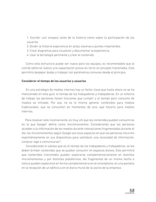 1. Escribir una sinopsis tanto de la historia como sobre la participación de los
usuarios
2. Dividir la historia-experiencia en actos, escenas y puntos importantes.
3. Crear diagramas para visualizar y documentar la experiencia.
4. Usar la tecnología pertinente y crear el contenido.
Como esta estructura puede ser nueva para los equipos, es recomendable que el
comité editorial realice una capacitación previa en torno al concepto transmedia. Esto
permitirá despejar dudas y trabajar con parámetros comunes desde el principio.
Considerar el tiempo de los usuarios y usuarias
En una estrategia de medios internos hay un factor clave que hasta ahora no se ha
mencionado en esta guía: el tiempo de los trabajadores y trabajadoras. En un entorno
de trabajo las personas tienen funciones que cumplir y el tiempo para consumo de
medios es limitado. Por eso, no es lo mismo generar contenidos para medios
tradicionales, que se consumen en momentos de ocio, que hacerlo para medios
internos.
Para resolver este inconveniente, es muy útil que los contenidos puedan consumirse
en lo que Google9 deﬁne como micromomentos. Considerando que las personas
acceden a la información de los medios durante interacciones fragmentadas durante el
día, los micromomentos según Google son esos espacios en que las personas recurren
espontáneamente en sus dispositivos para satisfacer una necesidad de información,
comprar algo o comunicarse10.
Considerando lo valioso que es el tiempo de los trabajadores y trabajadoras, se les
deben brindar contenidos que se puedan consumir en espacios breves. Esto permitirá
que contenidos transmedia puedan explorarse complementariamente en distintos
micromomentos y por distintas plataformas. Así fragmentos de un mismo hecho o
noticia pueden explorarse en forma complementaria en el smartphone, en una pantalla
en la recepción de un ediﬁcio o en el diario mural de la cocina de la empresa.
58
 