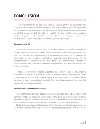 CONCLUSIÓN
La implementación de esta guía tiene el objetivo general de solucionar tres
problemas de los medios internos en organizaciones y empresas: generan bajo interés
en sus audiencias, tienen una comunicación principalmente descendente y no fomentan
un sentido de comunidad. Por eso, su carácter de guía signiﬁca que entrega a
periodistas y profesionales de Comunicación Interna una ruta para resolver estos
inconvenientes con una estructura transmedia. ¿Cómo los soluciona?
Generando interés
La falta de interés que existe hacia los medios internos se mejora centrando los
contenidos en los usuarios y usuarias, en sus historias e intereses. Esto se optimiza aún
más permitiendo que trabajadores y trabajadoras participen en la creación de
contenidos, lo cual es parte esencial de una estructura transmedia. Por su
horizontalidad y bidireccionalidad, esta forma de comunicarse fomenta el
involucramiento por parte de la audiencia, porque implica una escucha activa y una
inﬂuencia mutua1 .
Además, el proyecto multiplica el contacto de la empresa con los stakeholders
prioritarios al optimizar el alcance. Al transmitir un mismo hecho o noticia por múltiples
plataformas es mucho más factible llegar a un colaborador o colaboradora en
particular, al haber más puntos de contacto. Así el plan llega a una audiencia especíﬁca
y desde allí construye un diálogo.
Estableciendo un diálogo transversal
El proyecto establece ﬂujos de comunicación ascendente, descendente y horizontal,
por lo que instala un modelo de comunicación transversal. La comunicación horizontal
se evidencia en los canales de comunicación que se establecen entre comité editorial,
editores y editoras locales y sus equipos de trabajo, prosumidores y audiencias.
El plan transmedia permite la participación de todos los stakeholders prioritarios en
los medios internos. Así un colaborador o colaboradora local puede entregar ideas,
78
 