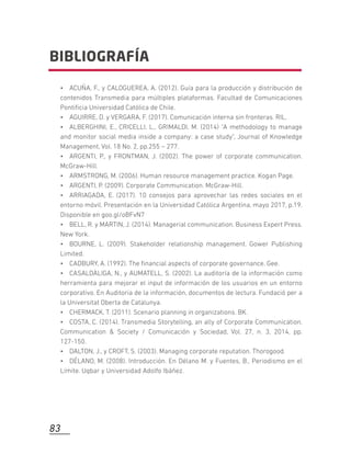 • ACUÑA, F., y CALOGUEREA, A. (2012). Guía para la producción y distribución de
contenidos Transmedia para múltiples plataformas. Facultad de Comunicaciones
Pontiﬁcia Universidad Católica de Chile.
• AGUIRRE, D. y VERGARA, F. (2017). Comunicación interna sin fronteras. RIL.
• ALBERGHINI, E., CRICELLI, L., GRIMALDI, M. (2014) "A methodology to manage
and monitor social media inside a company: a case study", Journal of Knowledge
Management, Vol. 18 No. 2, pp.255 – 277.
• ARGENTI, P., y FRONTMAN, J. (2002). The power of corporate communication.
McGraw-Hill.
• ARMSTRONG, M. (2006). Human resource management practice. Kogan Page.
• ARGENTI, P. (2009). Corporate Communication. McGraw-Hill.
• ARRIAGADA, E. (2017). 10 consejos para aprovechar las redes sociales en el
entorno móvil. Presentación en la Universidad Católica Argentina, mayo 2017, p.19.
Disponible en goo.gl/oBFvN7
• BELL, R. y MARTIN, J. (2014). Managerial communication. Business Expert Press.
New York.
• BOURNE, L. (2009). Stakeholder relationship management. Gower Publishing
Limited.
• CADBURY, A. (1992). The ﬁnancial aspects of corporate governance. Gee.
• CASALDÀLIGA, N., y AUMATELL, S. (2002). La auditoría de la información como
herramienta para mejorar el input de información de los usuarios en un entorno
corporativo. En Auditoria de la información, documentos de lectura. Fundació per a
la Universitat Oberta de Catalunya.
• CHERMACK, T. (2011). Scenario planning in organizations. BK.
• COSTA, C. (2014). Transmedia Storytelling, an ally of Corporate Communication.
Communication & Society / Comunicación y Sociedad, Vol. 27, n. 3, 2014, pp.
127-150.
• DALTON, J., y CROFT, S. (2003). Managing corporate reputation. Thorogood.
• DÉLANO, M. (2008). Introducción. En Délano M. y Fuentes, B., Periodismo en el
Límite. Uqbar y Universidad Adolfo Ibáñez.
BIBLIOGRAFÍA
83
 