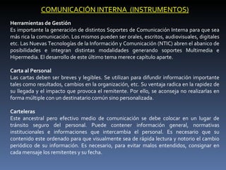 COMUNICACIÓN INTERNA (INSTRUMENTOS)
Herramientas de Gestión
Es importante la generación de distintos Soportes de Comunicación Interna para que sea
más rica la comunicación. Los mismos pueden ser orales, escritos, audiovisuales, digitales
etc. Las Nuevas Tecnologías de la Información y Comunicación (NTIC) abren el abanico de
posibilidades e integran distintas modalidades generando soportes Multimedia e
Hipermedia. El desarrollo de este último tema merece capítulo aparte.

Carta al Personal
Las cartas deben ser breves y legibles. Se utilizan para difundir información importante
tales como resultados, cambios en la organización, etc. Su ventaja radica en la rapidez de
su llegada y el impacto que provoca el remitente. Por ello, se aconseja no realizarlas en
forma múltiple con un destinatario común sino personalizada.

Carteleras
Este ancestral pero efectivo medio de comunicación se debe colocar en un lugar de
tránsito seguro del personal. Puede contener información general, normativas
institucionales e informaciones que intercambia el personal. Es necesario que su
contenido este ordenado para que visualmente sea de rápida lectura y notorio el cambio
periódico de su información. Es necesario, para evitar malos entendidos, consignar en
cada mensaje los remitentes y su fecha.
 