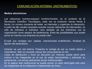 COMUNICACIÓN INTERNA (INSTRUMENTOS)

Medios electrónicos

Las relaciones hombre-espacio/ hombre-hombre, en el contexto de la
Revolución Científico Tecnológico, cada vez se producen menos frente a
frente. Un número creciente de redes se intercalan y organizan la interacción.
A partir de ello resulta necesario suscitar nuevas relaciones de intercambio, no
sólo de individuo a individuo, sino también de los individuos con la
organización como espacio de pertenencia. Entre las posibilidades que puede
poner en marcha una empresa se puede citar:

E-mail: sus ventajas son: rapidez, interactividad, multidifusión, facilidad de
fijación del destinatario.

Intranet: es una red interna. Presenta la ventaja de ser un medio rápido e
instantáneo. Sólo se necesita colocar las computadoras en red.
Listas de distribución y foros de discusión por Internet: puede servir para
motivar a los integrantes en el uso de estas herramientas y estimular su
pertenencia. Los temas pertinentes serían institucionales.
En la página web institucional se puede prever un área restringida sólo para
los integrantes de la institución e implementar los foros.
 