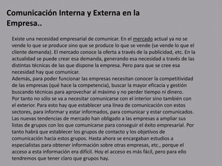 Comunicación Interna y Externa en la
Empresa..
Existe una necesidad empresarial de comunicar. En el mercado actual ya no se
vende lo que se produce sino que se produce lo que se vende (se vende lo que el
cliente demanda). El mercado conoce la oferta a través de la publicidad, etc. En la
actualidad se puede crear esa demanda, generando esa necesidad a través de las
distintas técnicas de las que dispone la empresa. Pero para que se cree esa
necesidad hay que comunicar.
Además, para poder funcionar las empresas necesitan conocer la competitividad
de las empresas (qué hace la competencia), buscar la mayor eficacia y gestión
buscando técnicas para aprovechar al máximo y no perder tiempo ni dinero.
Por tanto no sólo se va a necesitar comunicarse con el interior sino también con
el exterior. Para esto hay que establecer una línea de comunicación con estos
sectores, para informar y estar informados, para comunicar y estar comunicados.
Las nuevas tendencias de mercado han obligado a las empresas a ampliar sus
listas de grupos con los que comunicarse para conseguir el éxito empresarial. Por
tanto habrá que establecer los grupos de contacto y los objetivos de
comunicación hacia estos grupos. Hasta ahora se encargaban estudios a
especialistas para obtener información sobre otras empresas, etc., porque el
acceso a esta información era difícil. Hoy el acceso es más fácil, pero para ello
tendremos que tener claro que grupos hay.
 