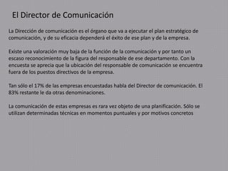 El Director de Comunicación
La Dirección de comunicación es el órgano que va a ejecutar el plan estratégico de
comunicación, y de su eficacia dependerá el éxito de ese plan y de la empresa.
Existe una valoración muy baja de la función de la comunicación y por tanto un
escaso reconocimiento de la figura del responsable de ese departamento. Con la
encuesta se aprecia que la ubicación del responsable de comunicación se encuentra
fuera de los puestos directivos de la empresa.
Tan sólo el 17% de las empresas encuestadas habla del Director de comunicación. El
83% restante le da otras denominaciones.
La comunicación de estas empresas es rara vez objeto de una planificación. Sólo se
utilizan determinadas técnicas en momentos puntuales y por motivos concretos
 