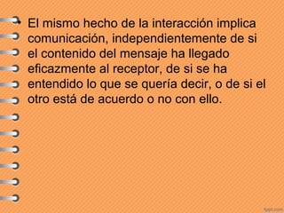 • El mismo hecho de la interacción implica
comunicación, independientemente de si
el contenido del mensaje ha llegado
eficazmente al receptor, de si se ha
entendido lo que se quería decir, o de si el
otro está de acuerdo o no con ello.
 