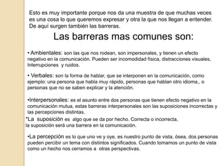 Esto es muy importante porque nos da una muestra de que muchas veces
es una cosa lo que queremos expresar y otra la que nos llegan a entender.
De aquí surgen también las barreras.
Las barreras mas comunes son:
• Ambientales: son las que nos rodean, son impersonales, y tienen un efecto
negativo en la comunicación. Pueden ser incomodidad física, distracciones visuales,
Interrupciones y ruidos.
• Verbales: son la forma de hablar, que se interponen en la comunicación, como
ejemplo: una persona que habla muy rápido, personas que hablan otro idioma,, o
personas que no se saben explicar y la atención.
•Interpersonales: es el asunto entre dos personas que tienen efecto negativo en la
comunicación mutua, estas barreras interpersonales son las suposiciones incorrectas y
las percepciones distintas.
*La suposición es algo que se da por hecho. Correcta o incorrecta,
la suposición será una barrera en la comunicación.
•La percepción es lo que uno ve y oye, es nuestro punto de vista, ósea, dos personas
pueden percibir un tema con distintos significados. Cuando tomamos un punto de vista
como un hecho nos cerramos a otras perspectivas.
 