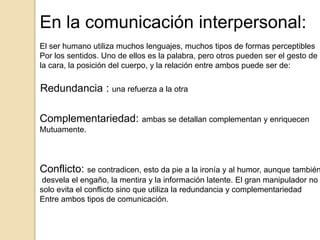 En la comunicación interpersonal:
El ser humano utiliza muchos lenguajes, muchos tipos de formas perceptibles
Por los sentidos. Uno de ellos es la palabra, pero otros pueden ser el gesto de
la cara, la posición del cuerpo, y la relación entre ambos puede ser de:
Redundancia : una refuerza a la otra
Complementariedad: ambas se detallan complementan y enriquecen
Mutuamente.
Conflicto: se contradicen, esto da pie a la ironía y al humor, aunque también
desvela el engaño, la mentira y la información latente. El gran manipulador no
solo evita el conflicto sino que utiliza la redundancia y complementariedad
Entre ambos tipos de comunicación.
 