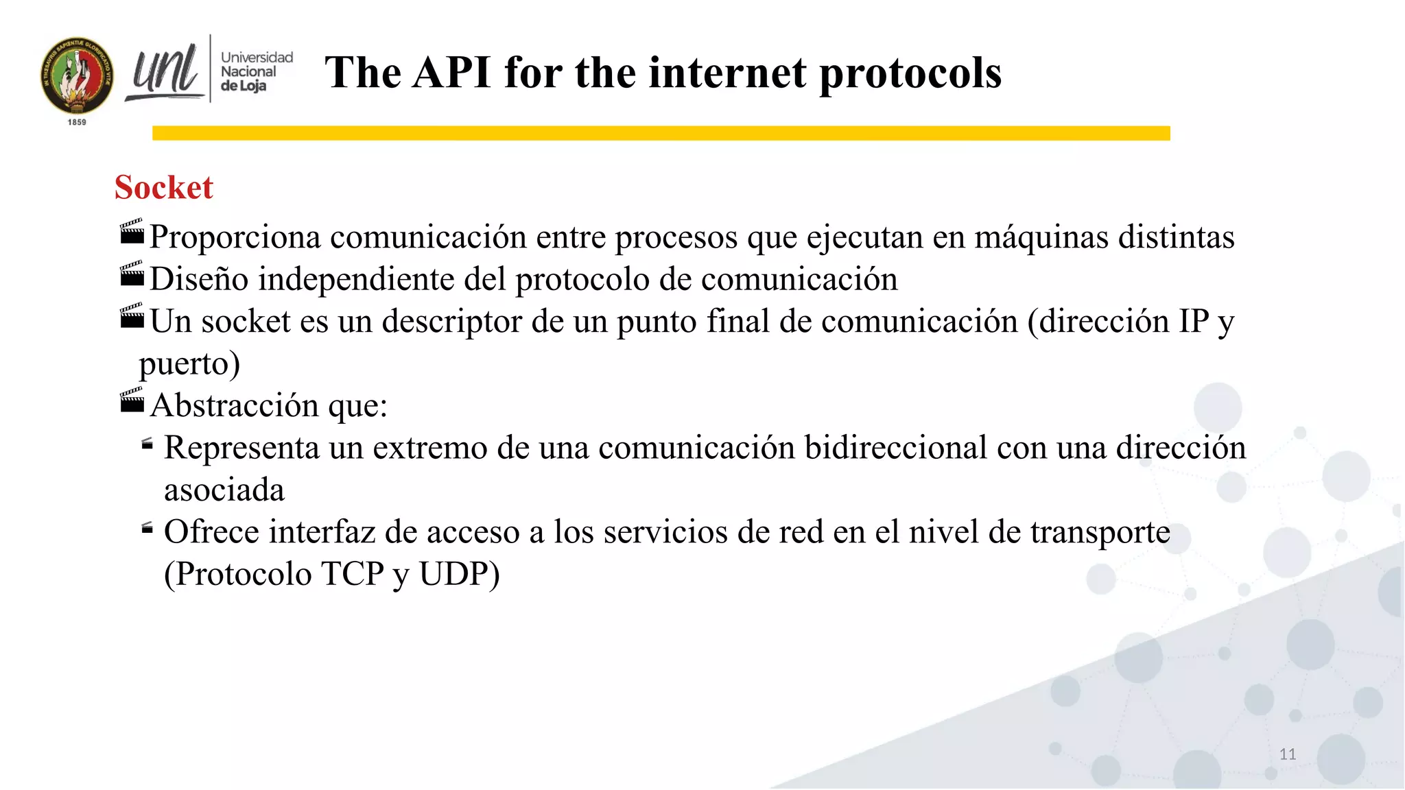 11
The API for the internet protocols
Proporciona comunicación entre procesos que ejecutan en máquinas distintas
Diseño independiente del protocolo de comunicación
Un socket es un descriptor de un punto final de comunicación (dirección IP y
puerto)
Abstracción que:

Representa un extremo de una comunicación bidireccional con una dirección
asociada

Ofrece interfaz de acceso a los servicios de red en el nivel de transporte
(Protocolo TCP y UDP)
Socket
 