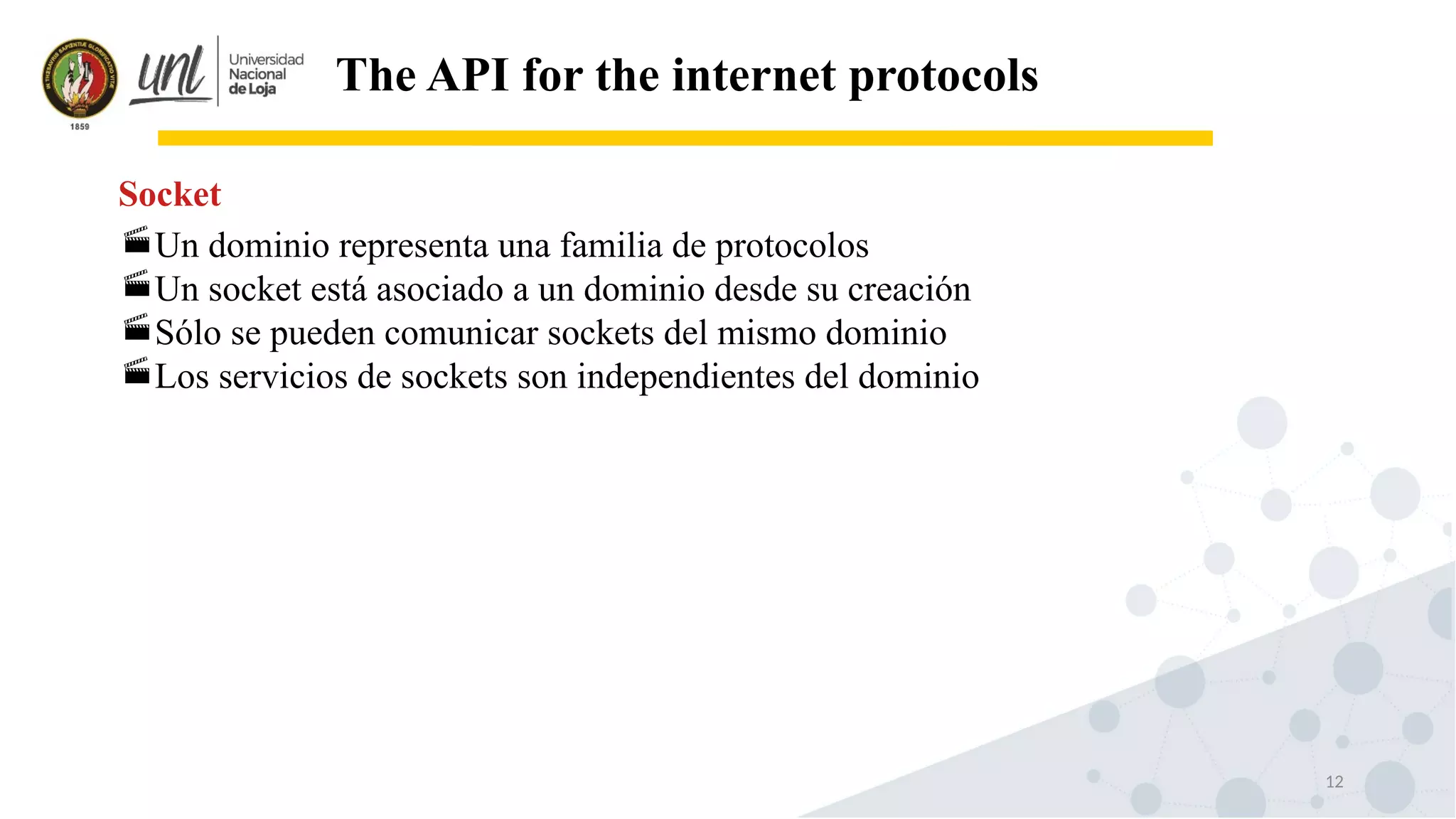12
The API for the internet protocols
Un dominio representa una familia de protocolos
Un socket está asociado a un dominio desde su creación
Sólo se pueden comunicar sockets del mismo dominio
Los servicios de sockets son independientes del dominio
Socket
 