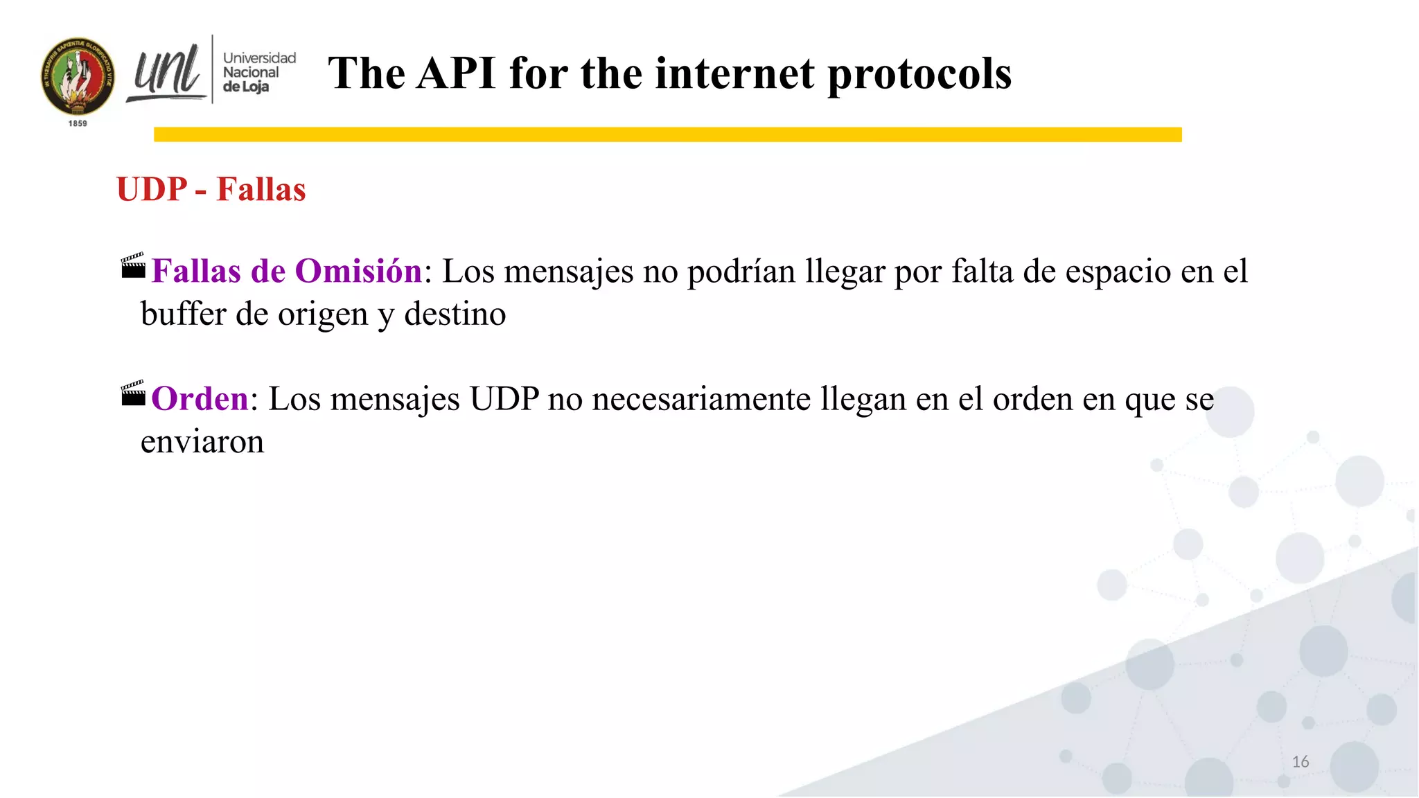 16
The API for the internet protocols
Fallas de Omisión: Los mensajes no podrían llegar por falta de espacio en el
buffer de origen y destino
Orden: Los mensajes UDP no necesariamente llegan en el orden en que se
enviaron
UDP - Fallas
 