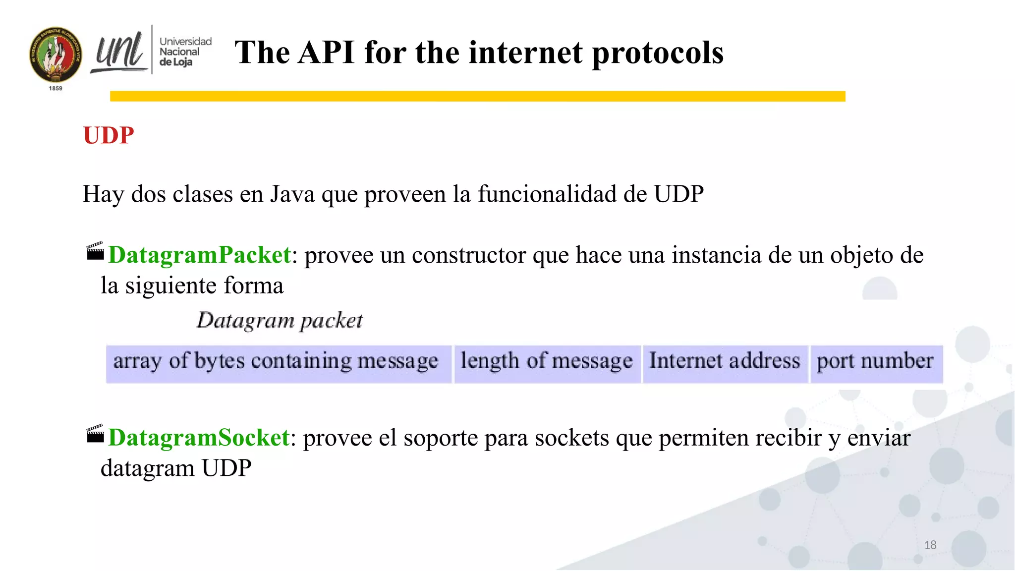 18
The API for the internet protocols
Hay dos clases en Java que proveen la funcionalidad de UDP
DatagramPacket: provee un constructor que hace una instancia de un objeto de
la siguiente forma
DatagramSocket: provee el soporte para sockets que permiten recibir y enviar
datagram UDP
UDP
 