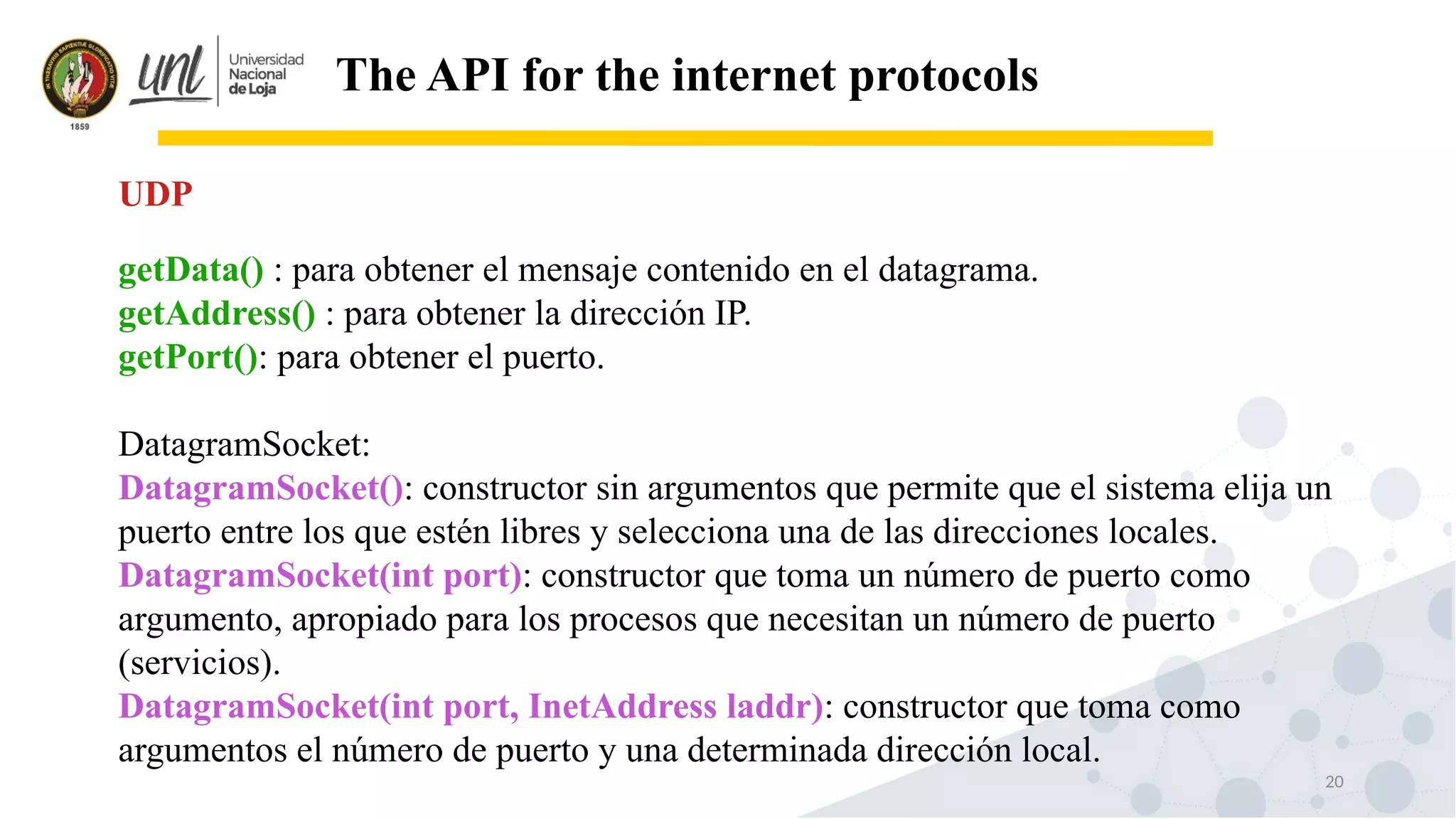 20
The API for the internet protocols
getData() : para obtener el mensaje contenido en el datagrama.
getAddress() : para obtener la dirección IP.
getPort(): para obtener el puerto.
DatagramSocket:
DatagramSocket(): constructor sin argumentos que permite que el sistema elija un
puerto entre los que estén libres y selecciona una de las direcciones locales.
DatagramSocket(int port): constructor que toma un número de puerto como
argumento, apropiado para los procesos que necesitan un número de puerto
(servicios).
DatagramSocket(int port, InetAddress laddr): constructor que toma como
argumentos el número de puerto y una determinada dirección local.
UDP
 