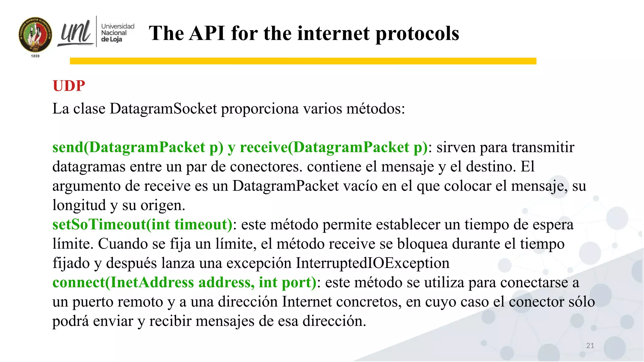 21
The API for the internet protocols
La clase DatagramSocket proporciona varios métodos:
send(DatagramPacket p) y receive(DatagramPacket p): sirven para transmitir
datagramas entre un par de conectores. contiene el mensaje y el destino. El
argumento de receive es un DatagramPacket vacío en el que colocar el mensaje, su
longitud y su origen.
setSoTimeout(int timeout): este método permite establecer un tiempo de espera
límite. Cuando se fija un límite, el método receive se bloquea durante el tiempo
fijado y después lanza una excepción InterruptedIOException
connect(InetAddress address, int port): este método se utiliza para conectarse a
un puerto remoto y a una dirección Internet concretos, en cuyo caso el conector sólo
podrá enviar y recibir mensajes de esa dirección.
UDP
 
