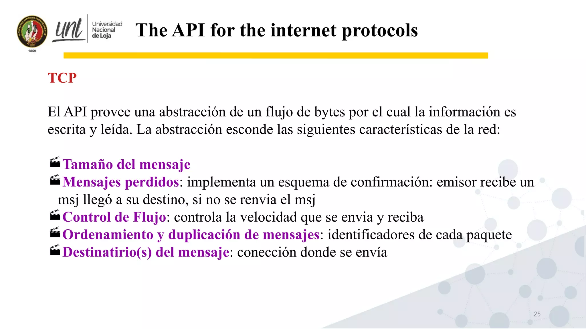 25
The API for the internet protocols
El API provee una abstracción de un flujo de bytes por el cual la información es
escrita y leída. La abstracción esconde las siguientes características de la red:
Tamaño del mensaje
Mensajes perdidos: implementa un esquema de confirmación: emisor recibe un
msj llegó a su destino, si no se renvia el msj
Control de Flujo: controla la velocidad que se envia y reciba
Ordenamiento y duplicación de mensajes: identificadores de cada paquete
Destinatirio(s) del mensaje: conección donde se envía
TCP
 