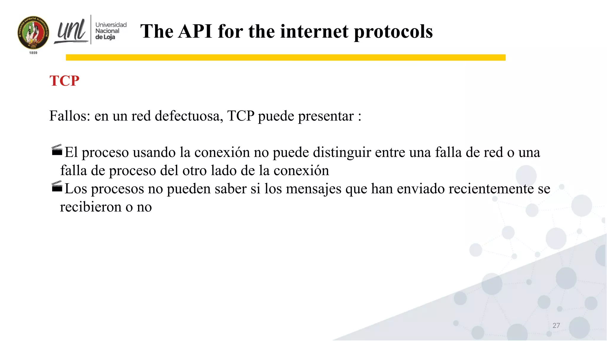 27
The API for the internet protocols
Fallos: en un red defectuosa, TCP puede presentar :
El proceso usando la conexión no puede distinguir entre una falla de red o una
falla de proceso del otro lado de la conexión
Los procesos no pueden saber si los mensajes que han enviado recientemente se
recibieron o no
TCP
 