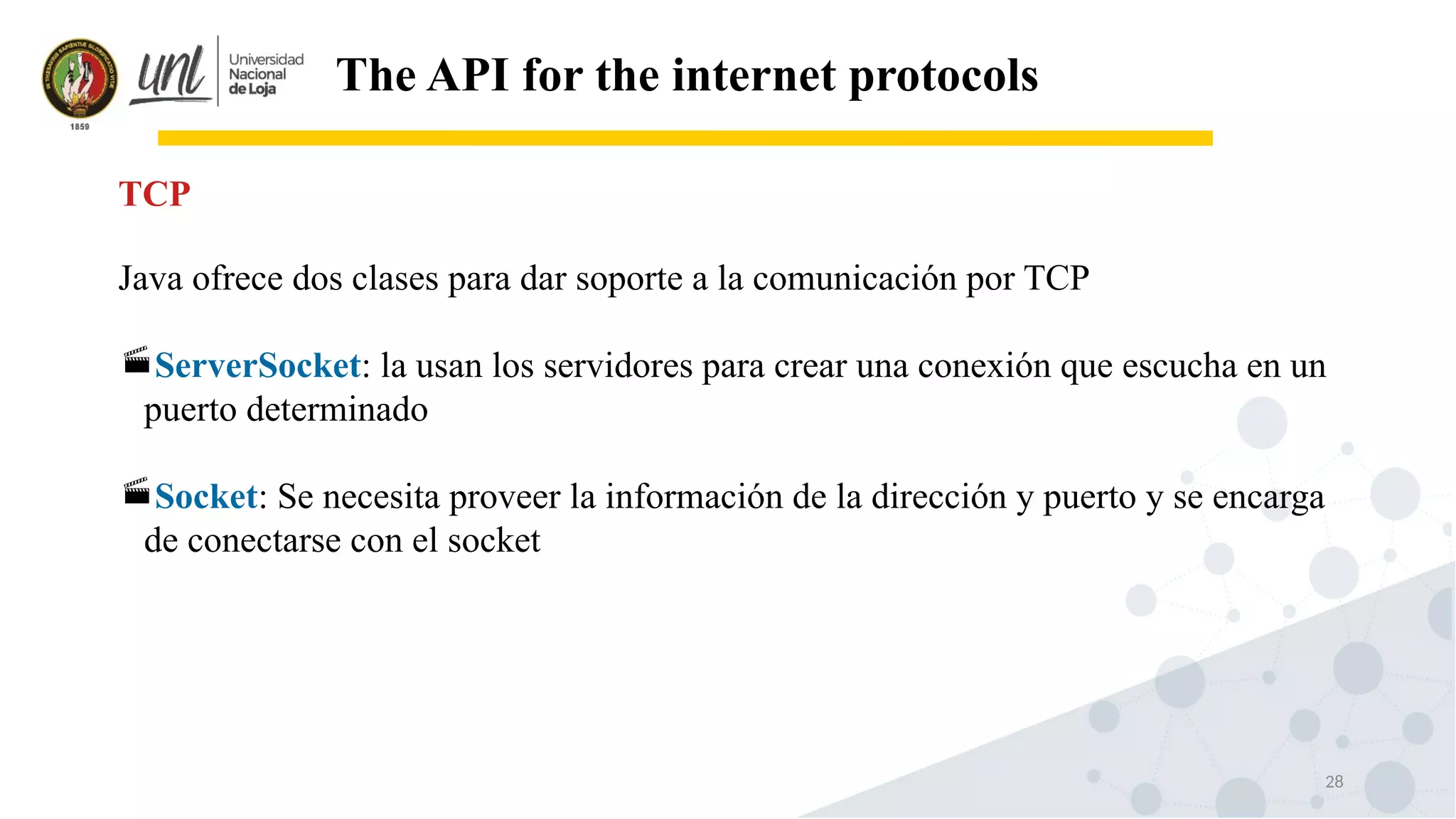 28
The API for the internet protocols
Java ofrece dos clases para dar soporte a la comunicación por TCP
ServerSocket: la usan los servidores para crear una conexión que escucha en un
puerto determinado
Socket: Se necesita proveer la información de la dirección y puerto y se encarga
de conectarse con el socket
TCP
 