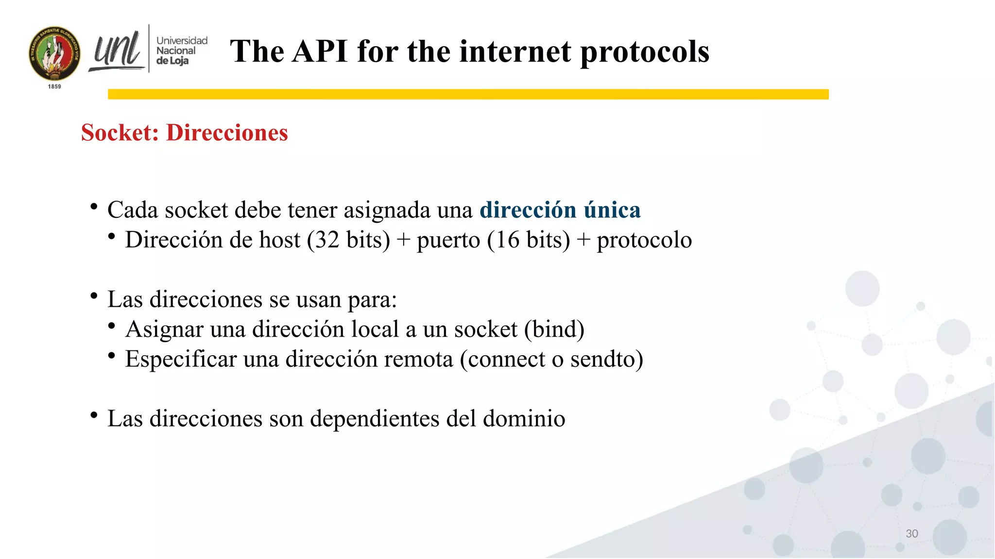 30
The API for the internet protocols
Socket: Direcciones

Cada socket debe tener asignada una dirección única

Dirección de host (32 bits) + puerto (16 bits) + protocolo

Las direcciones se usan para:

Asignar una dirección local a un socket (bind)

Especificar una dirección remota (connect o sendto)

Las direcciones son dependientes del dominio
 