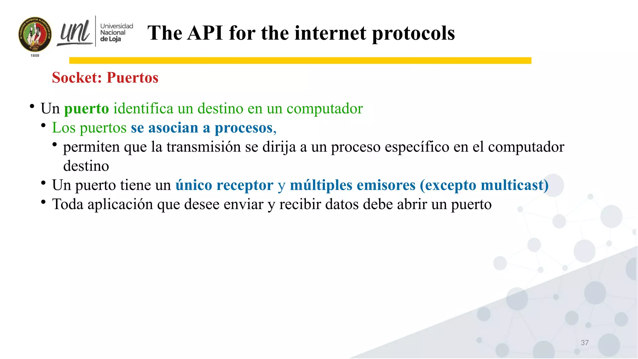 37
The API for the internet protocols
Socket: Puertos

Un puerto identifica un destino en un computador

Los puertos se asocian a procesos,

permiten que la transmisión se dirija a un proceso específico en el computador
destino

Un puerto tiene un único receptor y múltiples emisores (excepto multicast)

Toda aplicación que desee enviar y recibir datos debe abrir un puerto
 