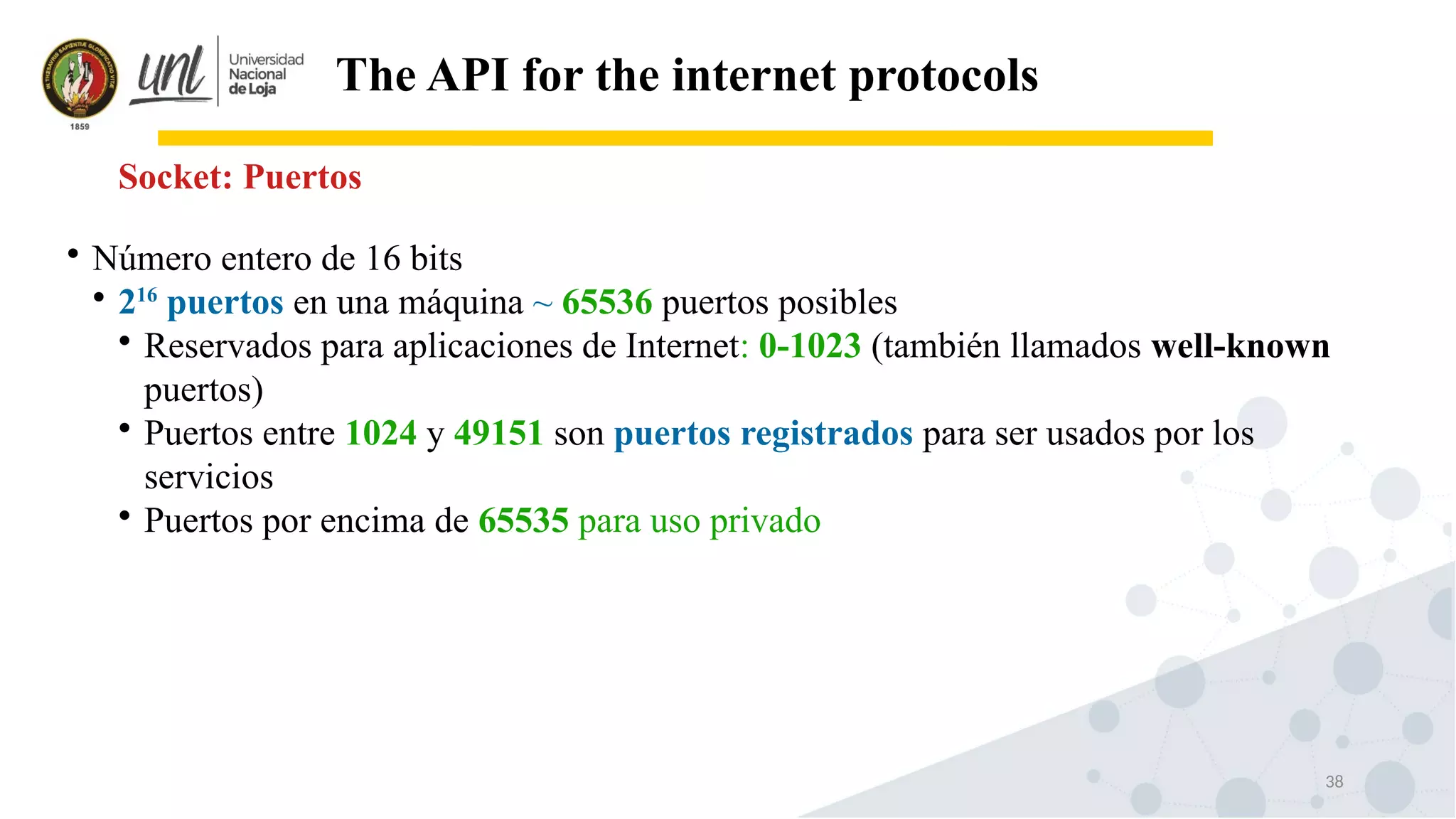38
The API for the internet protocols
Socket: Puertos

Número entero de 16 bits

216
puertos en una máquina ~ 65536 puertos posibles

Reservados para aplicaciones de Internet: 0-1023 (también llamados well-known
puertos)

Puertos entre 1024 y 49151 son puertos registrados para ser usados por los
servicios

Puertos por encima de 65535 para uso privado
 