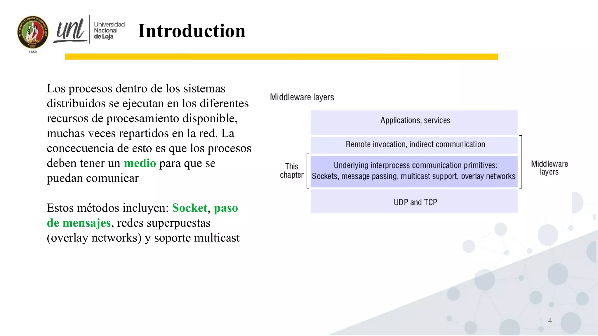 4
Introduction
Los procesos dentro de los sistemas
distribuidos se ejecutan en los diferentes
recursos de procesamiento disponible,
muchas veces repartidos en la red. La
concecuencia de esto es que los procesos
deben tener un medio para que se
puedan comunicar
Estos métodos incluyen: Socket, paso
de mensajes, redes superpuestas
(overlay networks) y soporte multicast
 