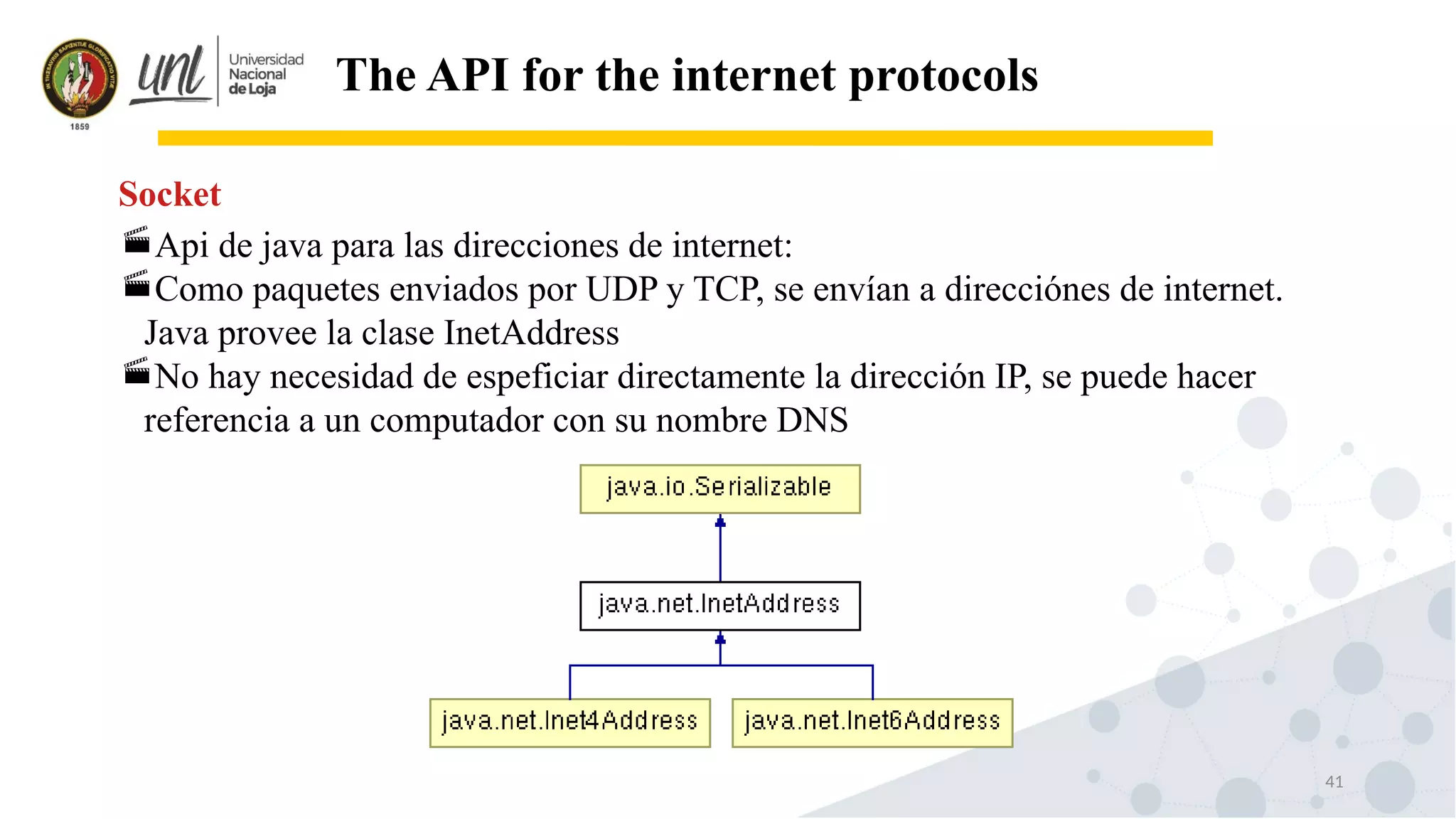 41
The API for the internet protocols
Api de java para las direcciones de internet:
Como paquetes enviados por UDP y TCP, se envían a direcciónes de internet.
Java provee la clase InetAddress
No hay necesidad de espeficiar directamente la dirección IP, se puede hacer
referencia a un computador con su nombre DNS
Socket
 
