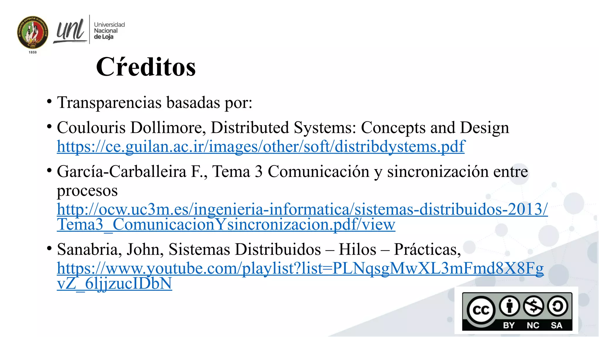 45
Cŕeditos
• Transparencias basadas por:
• Coulouris Dollimore, Distributed Systems: Concepts and Design
https://ce.guilan.ac.ir/images/other/soft/distribdystems.pdf
• García-Carballeira F., Tema 3 Comunicación y sincronización entre
procesos
http://ocw.uc3m.es/ingenieria-informatica/sistemas-distribuidos-2013/
Tema3_ComunicacionYsincronizacion.pdf/view
• Sanabria, John, Sistemas Distribuidos – Hilos – Prácticas,
https://www.youtube.com/playlist?list=PLNqsgMwXL3mFmd8X8Fg
vZ_6ljjzucIDbN
 