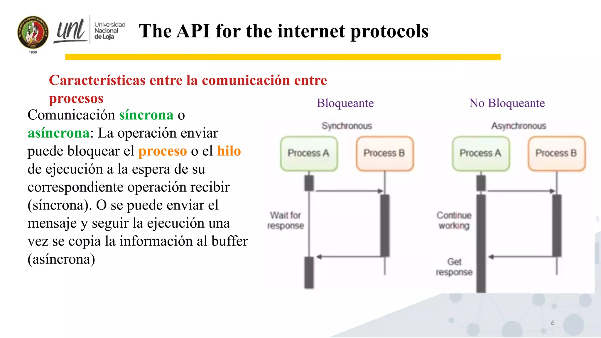 6
The API for the internet protocols
Comunicación síncrona o
asíncrona: La operación enviar
puede bloquear el proceso o el hilo
de ejecución a la espera de su
correspondiente operación recibir
(síncrona). O se puede enviar el
mensaje y seguir la ejecución una
vez se copia la información al buffer
(asíncrona)
Características entre la comunicación entre
procesos Bloqueante No Bloqueante
 