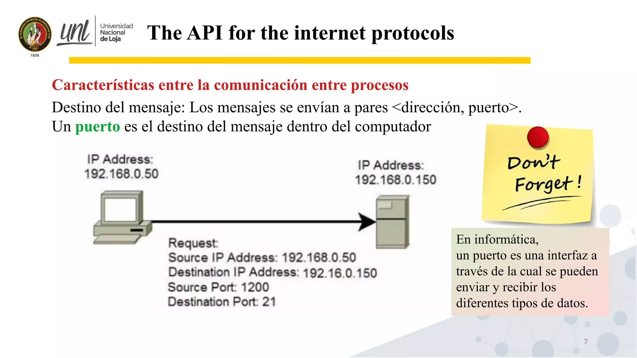 7
The API for the internet protocols
Destino del mensaje: Los mensajes se envían a pares <dirección, puerto>.
Un puerto es el destino del mensaje dentro del computador
Características entre la comunicación entre procesos
En informática,
un puerto es una interfaz a
través de la cual se pueden
enviar y recibir los
diferentes tipos de datos.
 