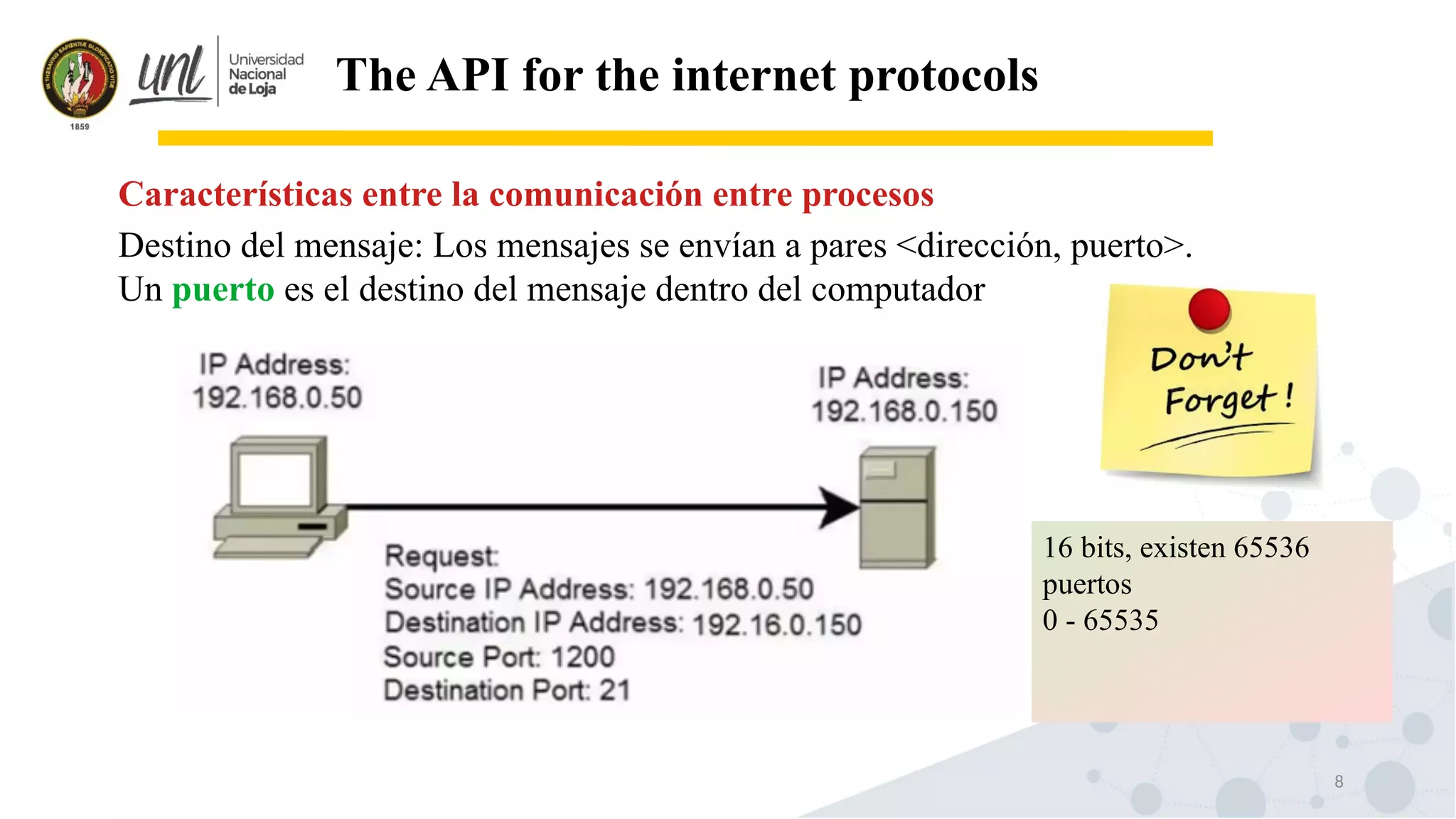 8
The API for the internet protocols
Destino del mensaje: Los mensajes se envían a pares <dirección, puerto>.
Un puerto es el destino del mensaje dentro del computador
Características entre la comunicación entre procesos
16 bits, existen 65536
puertos
0 - 65535
 