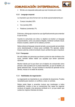 COMUNICACIÓN INTERPERSONAL
9
 Brinda una respuesta adecuada que sea honesta pero cortés.
1.3.3 Lenguaje corporal:
La impresión que otros forman de ti se divide aproximadamente por:
 Cuerpo (visuales) 55%
 Voz (sonido) 38%
 Palabras (contenido) 7%
Entonces, el lenguaje corporal se usa significativamente para entender
lo que se dice.
Cuando te comunicas con otros, tu objetivo es mostrar un lenguaje
corporal abierto, como una postura relajada, mantener contacto visual,
brazos cruzados, asentir con la cabeza y sonreír.
Debe evitarse el lenguaje corporal cerrado, ya que puede ser percibido
como desinteresado o incluso poco confiable. Por ejemplo, doblar
brazos o piernas, evitar el contacto visual, cambiar los ojos o inquietud.
1.3.4 Franqueza:
No solo hables con personas que tienen puntos de vista similares a los
tuyos, también debes hablar con aquellos que tienen opiniones
opuestas.
Mostrar interés por lo que dicen con el objetivo de comprender cómo
piensan. Esto ayudará con tu propio desarrollo, ya que te desafía y la
gente admirará esto. Ya que muestra la voluntad de aprender de los
demás, incluso si no estás de acuerdo.
1.3.5 Habilidades de negociación:
La negociación es importante en una variedad de situaciones. Puedes
necesitarla para resolver un conflicto o crear un contrato.
Debes poder llegar a acuerdos mutuos que mantengan a todos
satisfechos, incluso si hay un compromiso. Ser capaz de negociar
conduce al respeto y las personas confiarán en ti, ya que saben que
cuidas los mejores intereses de todos.
 