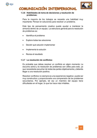 COMUNICACIÓN INTERPERSONAL
10
1.3.6 Habilidades de toma de decisiones y resolución de
problemas:
Para la mayoría de los trabajos se necesita una habilidad muy
importante: Pensar en soluciones para resolver un problema.
Este tipo de pensamiento creativo puede ayudar a mantener la
armonía dentro de un equipo. La estructura general para la resolución
de problemas es:
 Identifica el problema
 Explora todas las soluciones
 Decidir qué solución implementar
 Implementa la solución
 Revisa el resultado
1.3.7 La resolución de conflictos:
Es probable que debas resolver un conflicto en algún momento. La
escucha activa y la resolución de problemas son útiles para esto, ya
que necesitarás escuchar de todas las partes objetivamente y deberás
llegar a una resolución positiva.
Resolver conflictos no siempre es una experiencia negativa: puede ser
muy constructivo y proporcionarte una comprensión de los problemas
secundarios. Por ejemplo, tal vez un miembro del equipo tiene
dificultades en el hogar, lo que los hace más irritables.
 
