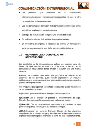 COMUNICACIÓN INTERPERSONAL
12
 Las personas que participan de la comunicación
interpersonal producen mensajes como respuesta a lo que la otra
persona indica en la conversación.
 Las dos personas que participan de la comunicación influyen de forma
simultánea en el comportamiento del otro.
 Este tipo de comunicación comparte una proximidad física.
 Es moldeada a través de los diferentes papeles sociales.
 Es irreversible, sin importar la necesidad de eliminar un mensaje que
se tenga, una vez que ha sido dicho será imposible de borrar.
2.2 PROPÓSITO DE LA COMUNICACIÓN
INTERPERSONAL:
Los propósitos de la comunicación de aplican en cualquier caso de
interacción que realizan un emisor y un receptor, e incluso, en la
comunicación intrapersonal donde emisor y receptor son una misma
persona.
Además, se considera que estos tres propósitos se aplican en el
desarrollo de un discurso, pues cuando expresamos un discurso
públicamente o pretendemos ofrecer información o entretener a nuestro
público o bien persuadirlo.
Por otra parte, los propósitos específicos son aquellos que se desprenden
de los propósitos generales.
El propósito general de informar tiene propósitos específicos:
a) Explicar: Dar a conocer un proceso o funcionamiento de algo.
Ejemplo: Dar a conocer la secuencia para elaborar un pastel.
b) Describir: Dar las características esenciales o accidentales de algo
para que el público construya en su mente una imagen.
c) Definir: Aclarar un término. Ejemplo: Hablar de las diferentes
acepciones de la palabra amigo y los tipos de amigos que existen o
expresar algún concepto de interés en el tema del cual se está hablando.
 