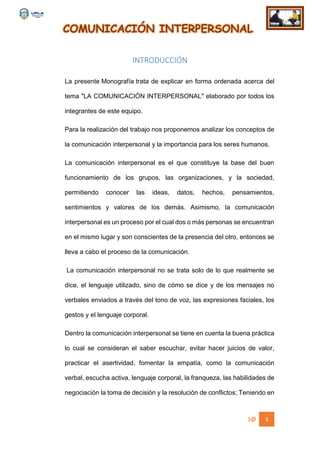 COMUNICACIÓN INTERPERSONAL
3
INTRODUCCIÓN
La presente Monografía trata de explicar en forma ordenada acerca del
tema "LA COMUNICACIÓN INTERPERSONAL" elaborado por todos los
integrantes de este equipo.
Para la realización del trabajo nos proponemos analizar los conceptos de
la comunicación interpersonal y la importancia para los seres humanos.
La comunicación interpersonal es el que constituye la base del buen
funcionamiento de los grupos, las organizaciones, y la sociedad,
permitiendo conocer las ideas, datos, hechos, pensamientos,
sentimientos y valores de los demás. Asimismo, la comunicación
interpersonal es un proceso por el cual dos o más personas se encuentran
en el mismo lugar y son conscientes de la presencia del otro, entonces se
lleva a cabo el proceso de la comunicación.
La comunicación interpersonal no se trata solo de lo que realmente se
dice, el lenguaje utilizado, sino de cómo se dice y de los mensajes no
verbales enviados a través del tono de voz, las expresiones faciales, los
gestos y el lenguaje corporal.
Dentro la comunicación interpersonal se tiene en cuenta la buena práctica
lo cual se consideran el saber escuchar, evitar hacer juicios de valor,
practicar el asertividad, fomentar la empatía, como la comunicación
verbal, escucha activa, lenguaje corporal, la franqueza, las habilidades de
negociación la toma de decisión y la resolución de conflictos; Teniendo en
 