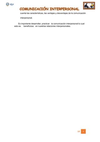 COMUNICACIÓN INTERPERSONAL
4
cuenta las características, las ventajas y desventajas de la comunicación
interpersonal.
Es importante desarrollar, practicar la comunicación interpersonal lo cual
esto es beneficioso en nuestras relaciones interpersonales.
 