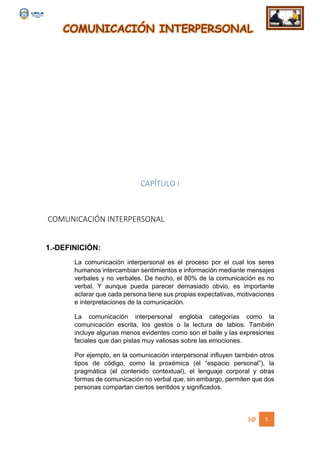 COMUNICACIÓN INTERPERSONAL
5
CAPÍTULO I
COMUNICACIÓN INTERPERSONAL
1.-DEFINICIÓN:
La comunicación interpersonal es el proceso por el cual los seres
humanos intercambian sentimientos e información mediante mensajes
verbales y no verbales. De hecho, el 80% de la comunicación es no
verbal. Y aunque pueda parecer demasiado obvio, es importante
aclarar que cada persona tiene sus propias expectativas, motivaciones
e interpretaciones de la comunicación.
La comunicación interpersonal engloba categorías como la
comunicación escrita, los gestos o la lectura de labios. También
incluye algunas menos evidentes como son el baile y las expresiones
faciales que dan pistas muy valiosas sobre las emociones.
Por ejemplo, en la comunicación interpersonal influyen también otros
tipos de código, como la proxémica (el “espacio personal”), la
pragmática (el contenido contextual), el lenguaje corporal y otras
formas de comunicación no verbal que, sin embargo, permiten que dos
personas compartan ciertos sentidos y significados.
 