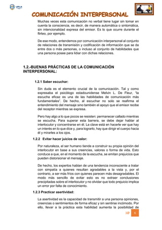 COMUNICACIÓN INTERPERSONAL
6
Muchas veces esta comunicación no verbal tiene lugar sin tomar en
cuenta la consciencia, es decir, de manera automática o sintomática,
sin intencionalidad expresa del emisor. Es lo que ocurre durante el
flirteo, por ejemplo.
De ese modo, entendemos por comunicación interpersonal al conjunto
de relaciones de transmisión y codificación de información que se da
entre dos o más personas, o incluso al conjunto de habilidades que
una persona posee para lidiar con dichas relaciones.
1.2.-BUENAS PRÁCTICAS DE LA COMUNICACIÓN
INTERPERSONAL:
1.2.1 Saber escuchar:
Sin duda es el elemento crucial de la comunicación. Tal y como
expresaba el psicólogo estadounidense Melvin L. De Fleur, “la
escucha eficaz es una de las habilidades de comunicación más
fundamentales”. De hecho, al escuchar no solo se reafirma el
entendimiento del mensaje sino también el apoyo que el emisor recibe
del receptor mientras se expresa.
Pero hay algo a lo que pocos se resisten: permanecer callado mientras
se escucha. Para superar esta barrera, se debe dejar hablar al
interlocutor y concentrarse en él. La clave está en hacerle ver que hay
un interés en lo que dice y, para lograrlo, hay que dirigir el cuerpo hacia
él y mirarles a los ojos.
1.2.2 Evitar hacer juicios de valor:
Por naturaleza, el ser humano tiende a construir su propia opinión del
interlocutor en base a sus creencias, valores o forma de vida. Esto
conduce a que, en el momento de la escucha, se emitan prejuicios que
pueden distorsionar el mensaje.
De hecho, los expertos hablan de una tendencia inconsciente a tratar
con simpatía a quienes resultan agradables a la vista y, por el
contrario, a ser más fríos con quienes parecen más desagradables. El
modo más sencillo de evitar esto es no extraer conclusiones
precipitadas sobre el interlocutor y no olvidar que todo prejuicio implica
un error por falta de conocimiento.
1.2.3 Practicar asertividad:
La asertividad es la capacidad de transmitir a una persona opiniones,
creencias o sentimientos de forma eficaz y sin sentirse incómodo. Por
ello, llevar a la práctica esta habilidad aumenta la posibilidad de
 