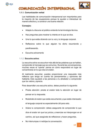 COMUNICACIÓN INTERPERSONAL
8
1.1.1. Comunicación verbal
Las habilidades de comunicación interpersonal son importantes para
la mayoría de las ocupaciones porque te ayudan a interactuar de
manera efectiva y a construir una buena relación.
Consejos:
 Adapta tu discurso al público evitando la terminología técnica.
 Haz preguntas para mostrar tu interés en lo que se dice.
 Une lo que estás diciendo con tu voz y tu lenguaje corporal.
 Reflexiona sobre lo que alguien ha dicho resumiendo y
parafraseando.
 Escucha activamente
1.1.2. Escucha activa:
La escucha activa es escuchar más allá de las palabras que se hablan,
comprender el mensaje que se comunica. Durante las conversaciones,
muchas veces el “oyente” piensa en cómo responderá en lugar de
concentrarse en lo que dice el orador.
Al realmente escuchar, puedes proporcionar una respuesta más
reflexiva que tenga en cuenta los pensamientos y opiniones del
hablante. Esto ayudará a las personas a tu alrededor a comprender
que los valora y aprecia.
Para desarrollar una escucha activa, debes practicar lo siguiente:
 Presta atención: presta al orador toda tu atención en lugar de
pensar en tu respuesta.
 Muéstrale al orador que estás escuchando y que estás interesado;
el lenguaje corporal es especialmente útil para esto.
 Aclara tu comprensión: debes asegurarte de comprender lo que
dice el orador sin que tus juicios y creencias se interpongan en el
camino, así que asegúrate de reflexionar y hacer preguntas.
 No interrumpas ni redirijas la conversación.
 