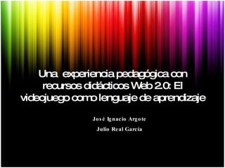 Una  experiencia pedagógica con recursos didácticos Web 2.0: El videojuego como lenguaje de aprendizaje José Ignacio Argote Julio Real García 