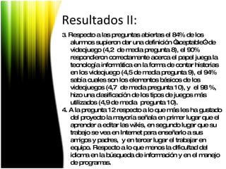 3.  Respecto a las preguntas abiertas el 84% de los alumnos supieron dar una definición “aceptable”· de videojuego (4,2  de media pregunta 8), el 90% respondieron correctamente acerca el papel juega la tecnología informática en la forma de contar historias en los videojuego (4,5 de media pregunta 9), el 94% sabía cuales son los elementos básicos de los videojuegos (4,7  de media pregunta 10), y  el 98 %, hizo una clasificación de los tipos de juegos más utilizados (4,9 de media  pregunta 10). 4. A la pregunta 12 respecto a lo que más les ha gustado del proyecto la mayoría señala en primer lugar que el aprender a editar las wikis, en segundo lugar que su trabajo se vea en Internet para enseñarlo a sus amigos y padres,  y en tercer lugar el trabajar en equipo. Respecto a lo que menos la dificultad del idioma en la búsqueda de información y en el manejo de programas. Resultados II: 